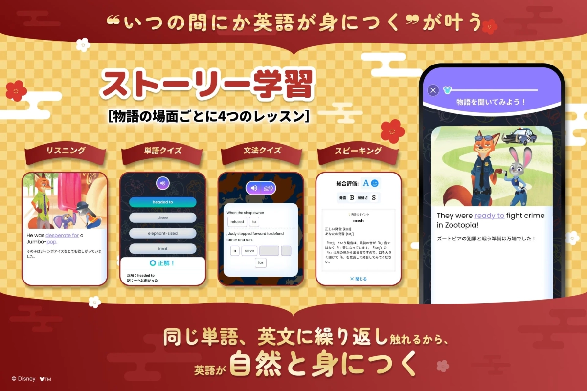 “いつの間にかに英語が身につく”が叶う ストーリー学習 [物語の場面ごとに4つのレッスン] リスニング 単語クイズ 文法クイズ スピーキング 総合評価: A 発音 B 流暢さ S 発音のポイント cash 正しい発音: [kæʃ] あなたの発音: [kʌtʃ] 「か」という発音は、最初の音が「k」音ではなく「t」音になっています。「kæʃ」の「k」は喉の奥から出る音ですので、口を大きく開けて「k」を意識して発音してみてください。 × 閉じる 物語を聞いてみよう！ They were ready to fight crime in Zootopia! ズートピアの犯罪と戦う準備は万端でした！ He was desperate for a Jumbo-pop. その子はジャンボアイスをとても欲しがっていました。 headed to there elephant-sized treat 正解！ 訳: 〜へ向かった When the shop owner refused to , Judy stepped forward to defend father and son. a serve fox 同じ単語、英文に繰り返し触れるから、英語が自然と身につく © Disney ™